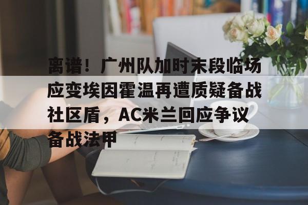 离谱！广州队加时末段临场应变埃因霍温再遭质疑备战社区盾，AC米兰回应争议备战法甲